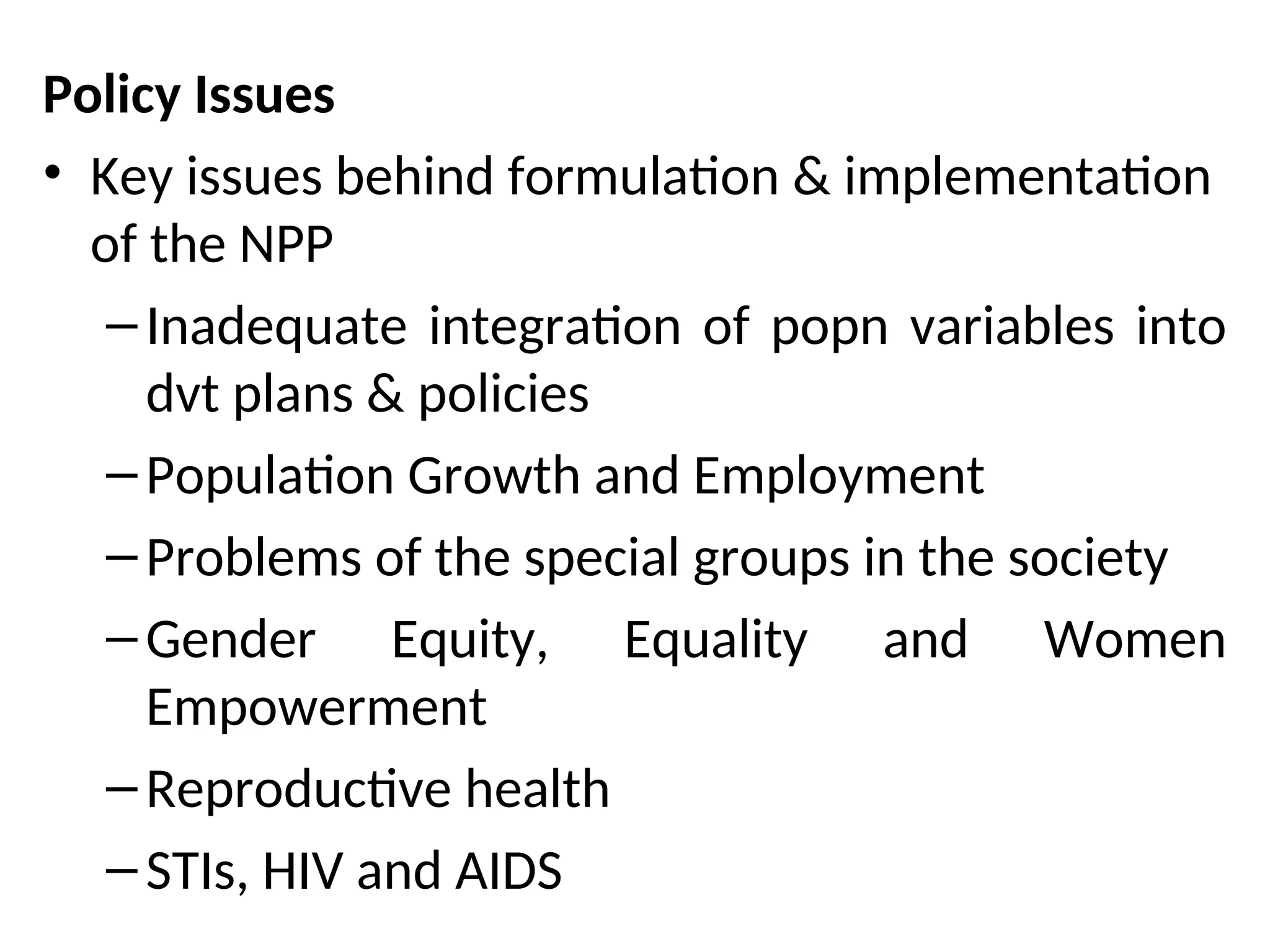 Policy Issues
• Key issues behind formulation & implementation
of the NPP
–Inadequate integration of popn variables into
dvt plans & policies
–Population Growth and Employment
–Problems of the special groups in the society
–Gender Equity, Equality and Women
Empowerment
–Reproductive health
–STIs, HIV and AIDS
 