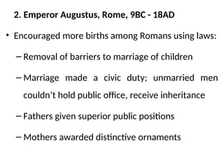 2. Emperor Augustus, Rome, 9BC - 18AD
• Encouraged more births among Romans using laws:
– Removal of barriers to marriage of children
– Marriage made a civic duty; unmarried men
couldn’t hold public office, receive inheritance
– Fathers given superior public positions
– Mothers awarded distinctive ornaments
 