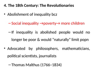4. The 18th Century: The Revolutionaries
• Abolishment of inequality bcz
– Social inequality →poverty→ more children
– If inequality is abolished people would no
longer be poor & would “naturally” limit popn
• Advocated by philosophers, mathematicians,
political scientists, journalists
– Thomas Malthus (1766–1834)
 