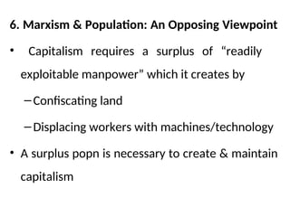 6. Marxism & Population: An Opposing Viewpoint
• Capitalism requires a surplus of “readily
exploitable manpower” which it creates by
–Confiscating land
–Displacing workers with machines/technology
• A surplus popn is necessary to create & maintain
capitalism
 