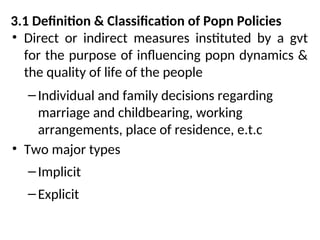 3.1 Definition & Classification of Popn Policies
• Direct or indirect measures instituted by a gvt
for the purpose of influencing popn dynamics &
the quality of life of the people
–Individual and family decisions regarding
marriage and childbearing, working
arrangements, place of residence, e.t.c
• Two major types
–Implicit
–Explicit
 