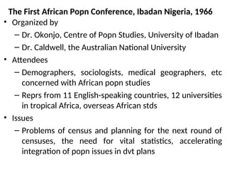 The First African Popn Conference, Ibadan Nigeria, 1966
• Organized by
– Dr. Okonjo, Centre of Popn Studies, University of Ibadan
– Dr. Caldwell, the Australian National University
• Attendees
– Demographers, sociologists, medical geographers, etc
concerned with African popn studies
– Reprs from 11 English-speaking countries, 12 universities
in tropical Africa, overseas African stds
• Issues
– Problems of census and planning for the next round of
censuses, the need for vital statistics, accelerating
integration of popn issues in dvt plans
 