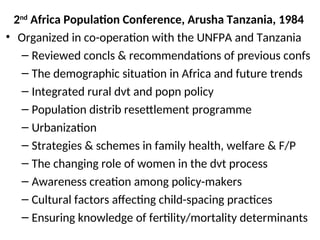 2nd
Africa Population Conference, Arusha Tanzania, 1984
• Organized in co-operation with the UNFPA and Tanzania
– Reviewed concls & recommendations of previous confs
– The demographic situation in Africa and future trends
– Integrated rural dvt and popn policy
– Population distrib resettlement programme
– Urbanization
– Strategies & schemes in family health, welfare & F/P
– The changing role of women in the dvt process
– Awareness creation among policy-makers
– Cultural factors affecting child-spacing practices
– Ensuring knowledge of fertility/mortality determinants
 