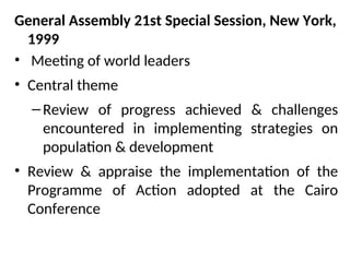 General Assembly 21st Special Session, New York,
1999
• Meeting of world leaders
• Central theme
–Review of progress achieved & challenges
encountered in implementing strategies on
population & development
• Review & appraise the implementation of the
Programme of Action adopted at the Cairo
Conference
 