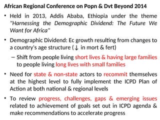 African Regional Conference on Popn & Dvt Beyond 2014
• Held in 2013, Addis Ababa, Ethiopia under the theme
"Harnessing the Demographic Dividend: The Future We
Want for Africa"
• Demographic Dividend: Ec growth resulting from changes to
a country's age structure (↓ in mort & fert)
– Shift from people living short lives & having large families
to people living long lives with small families
• Need for state & non-state actors to recommit themselves
at the highest level to fully implement the ICPD Plan of
Action at both national & regional levels
• To review progress, challenges, gaps & emerging issues
related to achievement of goals set out in ICPD agenda &
make recommendations to accelerate progress
 