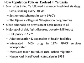 How Population Policies Evolved in Tanzania
• Soon after indep Tz followed a man-centred devt strategy
– Census taking every 10 yrs
– Settlement schemes in early 1960’s
– The Ujamaa Villages & Villagization programmes
• More emphasis on provision of basic needs to all
• Major goal of dvt, fight diseases, poverty & illiteracy
– UPE policy in 1976
• Adult education & expansion of health facilities
– Integrated MCH progr in 1974, FP/CP services
incorporated
– Measures taken to reduce rural-urban migration
• Nguvu Kazi (Hard Work) campaign in 1983
 