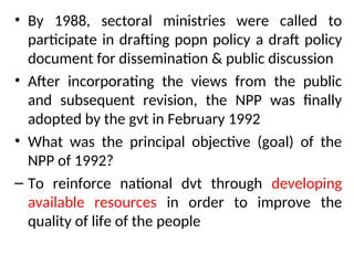 • By 1988, sectoral ministries were called to
participate in drafting popn policy a draft policy
document for dissemination & public discussion
• After incorporating the views from the public
and subsequent revision, the NPP was finally
adopted by the gvt in February 1992
• What was the principal objective (goal) of the
NPP of 1992?
– To reinforce national dvt through developing
available resources in order to improve the
quality of life of the people
 