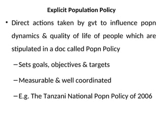 Explicit Population Policy
• Direct actions taken by gvt to influence popn
dynamics & quality of life of people which are
stipulated in a doc called Popn Policy
–Sets goals, objectives & targets
–Measurable & well coordinated
–E.g. The Tanzani National Popn Policy of 2006
 