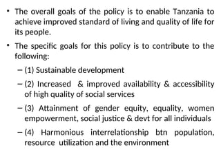 • The overall goals of the policy is to enable Tanzania to
achieve improved standard of living and quality of life for
its people.
• The specific goals for this policy is to contribute to the
following:
– (1) Sustainable development
– (2) Increased & improved availability & accessibility
of high quality of social services
– (3) Attainment of gender equity, equality, women
empowerment, social justice & devt for all individuals
– (4) Harmonious interrelationship btn population,
resource utilization and the environment
 