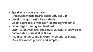 - Speak at a moderate pace
- Pronounce words clearly and loudly enough
- Develop rapport with the students
- Select appropriate media (or technology)/channel
- Encourage listening and feedback
- Listen attentively to the learners’ questions, answers or
comments as dissatisfies them.
- Avoid communicating in extreme emotional states.
- Make the message lucid and simple.
 