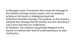 2. Message is sent: The teacher then sends the message to
the students through various means, such as speaking,
writing on the board, or displaying visual aids.
3. Receiver decodes message: The students, as the receivers,
interpret the message that the teacher has sent, decoding it
into a form that they can understand.
4. Feedback: The students may provide feedback to the
teacher to indicate their level of understanding or to seek
clarification.
 