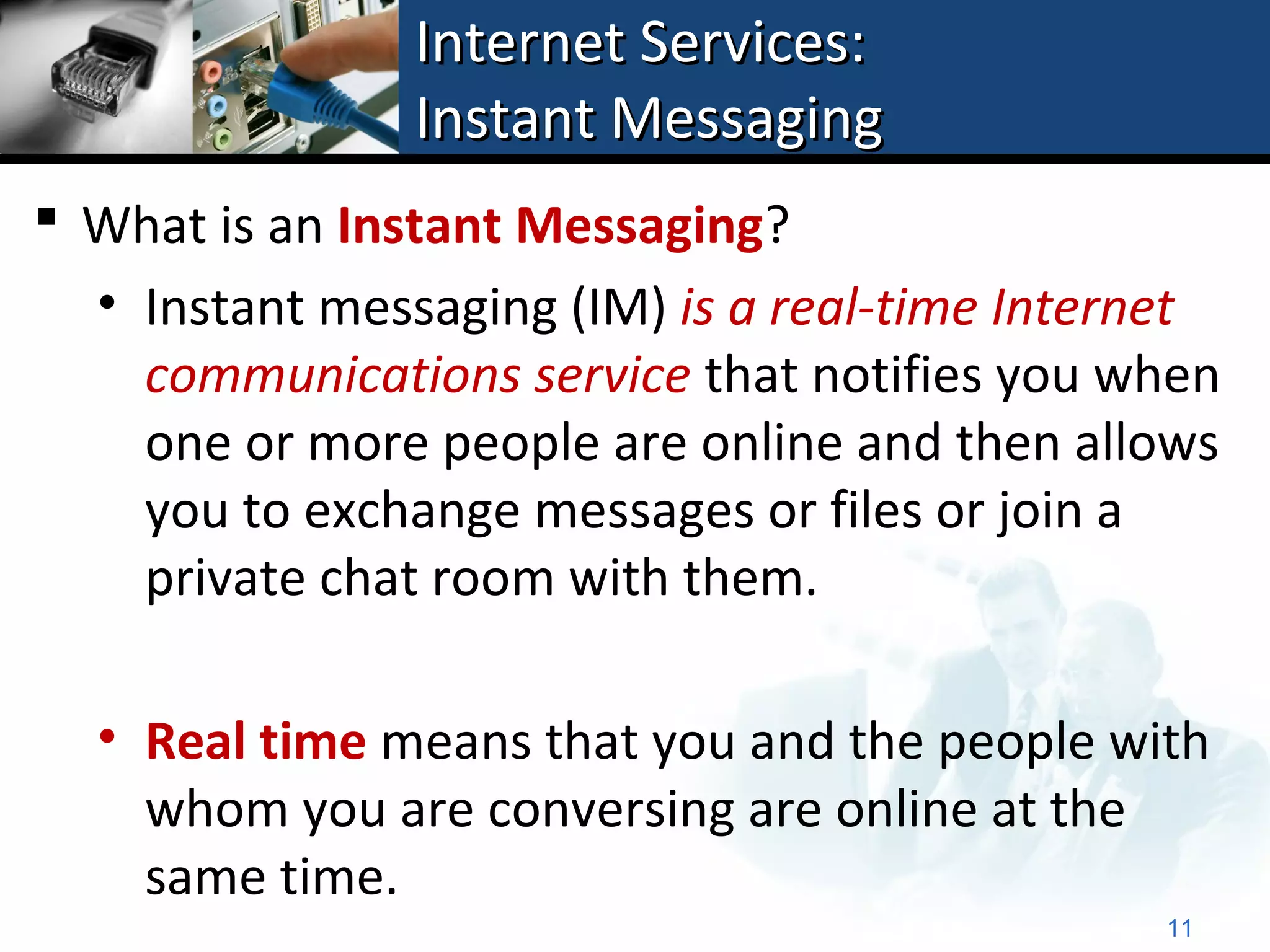 Internet Services:
                Instant Messaging
 What is an Instant Messaging?
  • Instant messaging (IM) is a real-time Internet
    communications service that notifies you when
    one or more people are online and then allows
    you to exchange messages or files or join a
    private chat room with them.

  • Real time means that you and the people with
    whom you are conversing are online at the
    same time.
                                               11
 