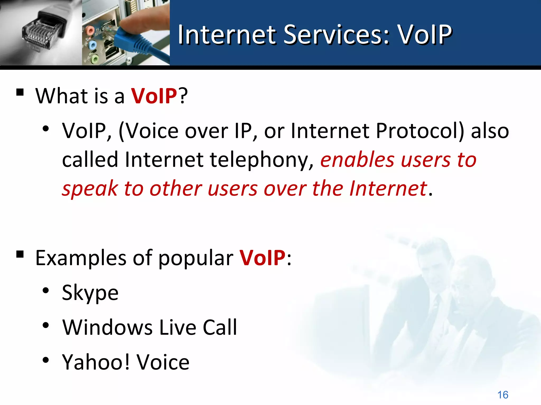 Internet Services: VoIP
 What is a VoIP?
  • VoIP, (Voice over IP, or Internet Protocol) also
    called Internet telephony, enables users to
    speak to other users over the Internet.

 Examples of popular VoIP:
   • Skype
   • Windows Live Call
   • Yahoo! Voice
                                                  16
 
