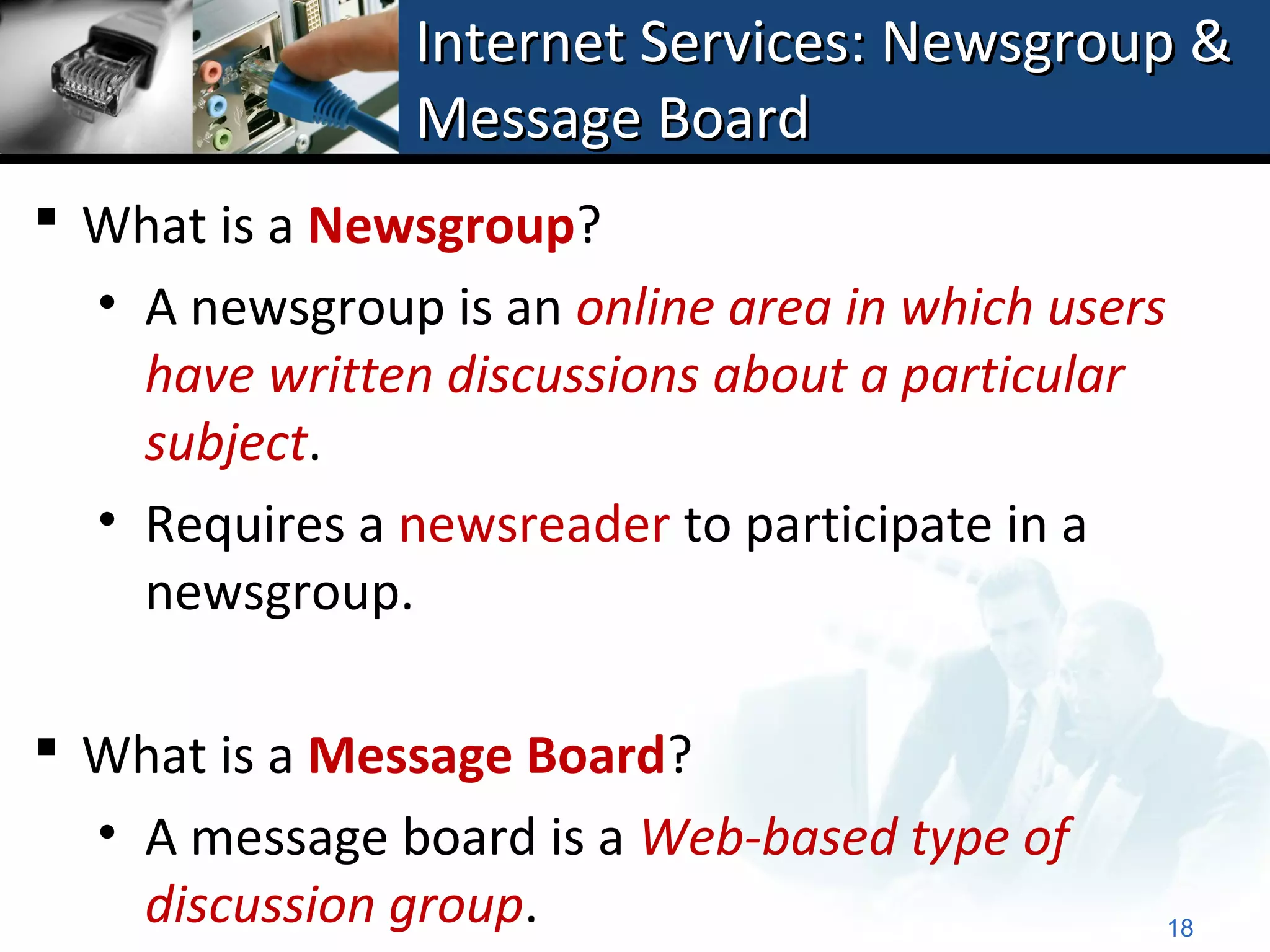 Internet Services: Newsgroup &
                Message Board
 What is a Newsgroup?
  • A newsgroup is an online area in which users
    have written discussions about a particular
    subject.
  • Requires a newsreader to participate in a
    newsgroup.

 What is a Message Board?
  • A message board is a Web-based type of
    discussion group.                              18
 