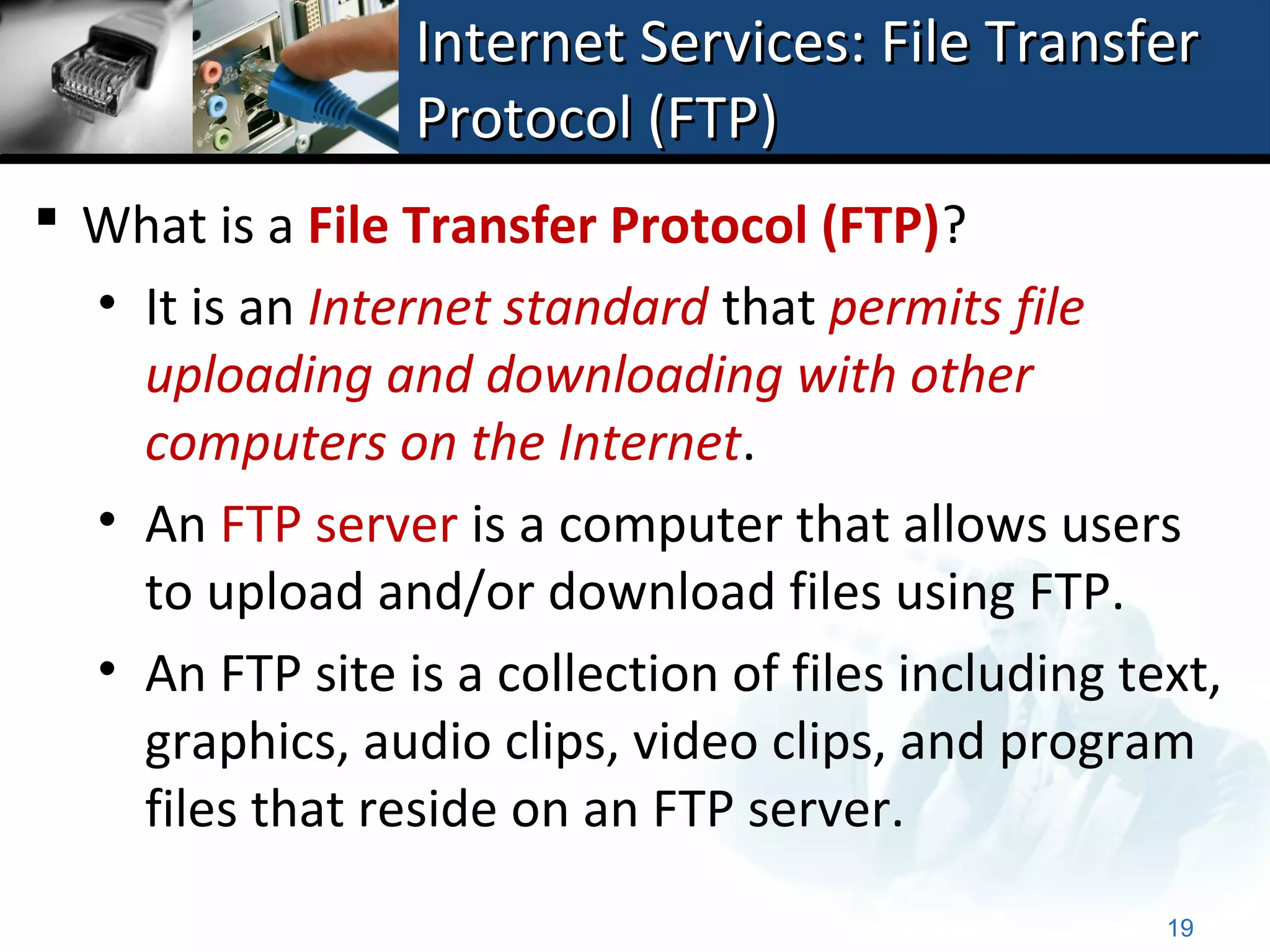 Internet Services: File Transfer
                 Protocol (FTP)
 What is a File Transfer Protocol (FTP)?
  • It is an Internet standard that permits file
    uploading and downloading with other
    computers on the Internet.
  • An FTP server is a computer that allows users
    to upload and/or download files using FTP.
  • An FTP site is a collection of files including text,
    graphics, audio clips, video clips, and program
    files that reside on an FTP server.
                                                     19
 
