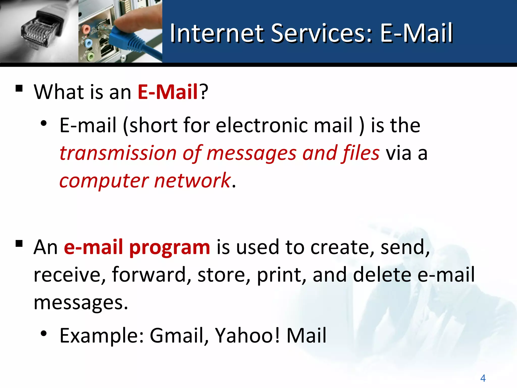 Internet Services: E-Mail
 What is an E-Mail?
  • E-mail (short for electronic mail ) is the
    transmission of messages and files via a
    computer network.

 An e-mail program is used to create, send,
  receive, forward, store, print, and delete e-mail
  messages.
   • Example: Gmail, Yahoo! Mail
                                                      4
 