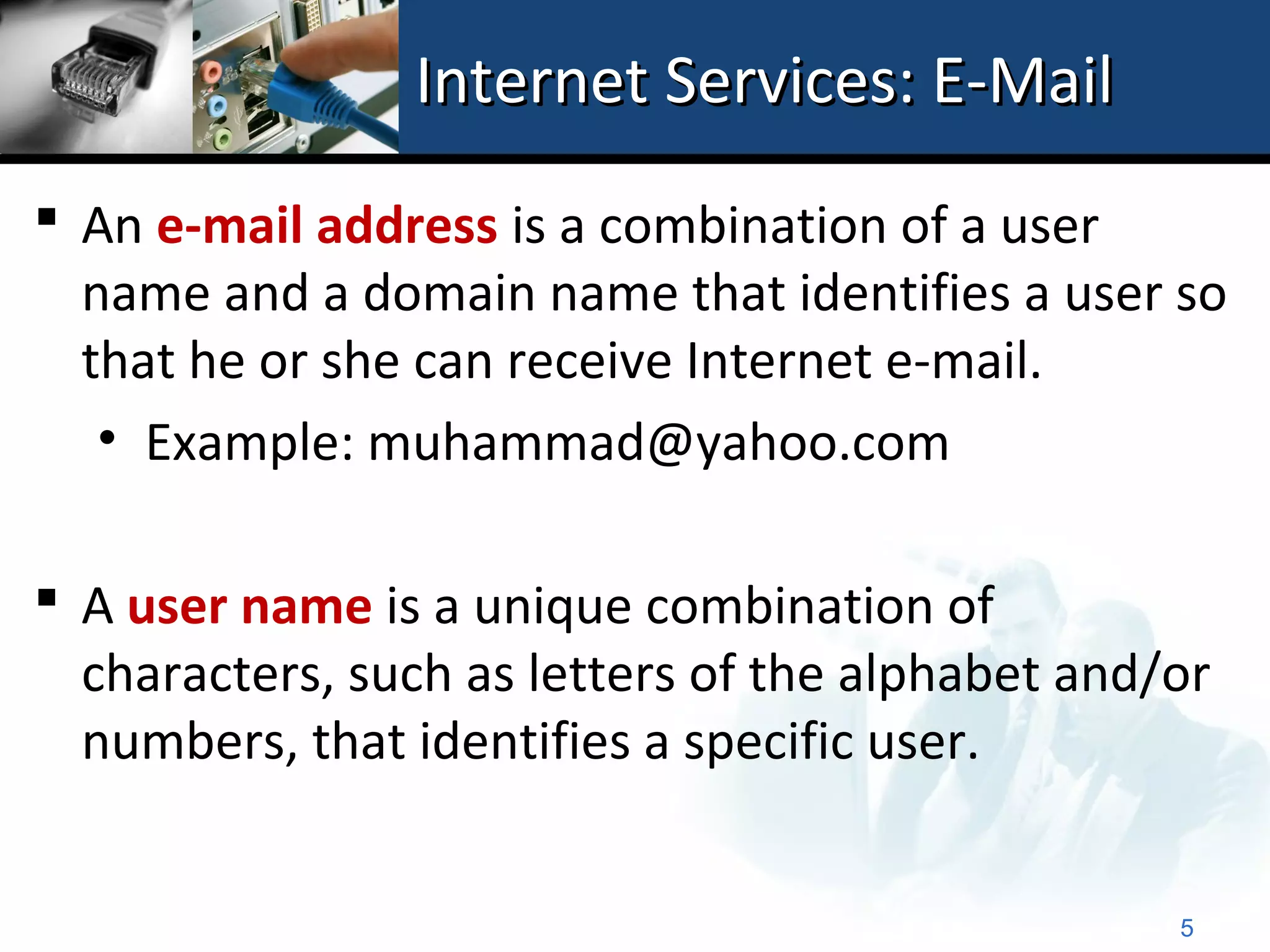 Internet Services: E-Mail
 An e-mail address is a combination of a user
  name and a domain name that identifies a user so
  that he or she can receive Internet e-mail.
   • Example: muhammad@yahoo.com

 A user name is a unique combination of
  characters, such as letters of the alphabet and/or
  numbers, that identifies a specific user.


                                                  5
 