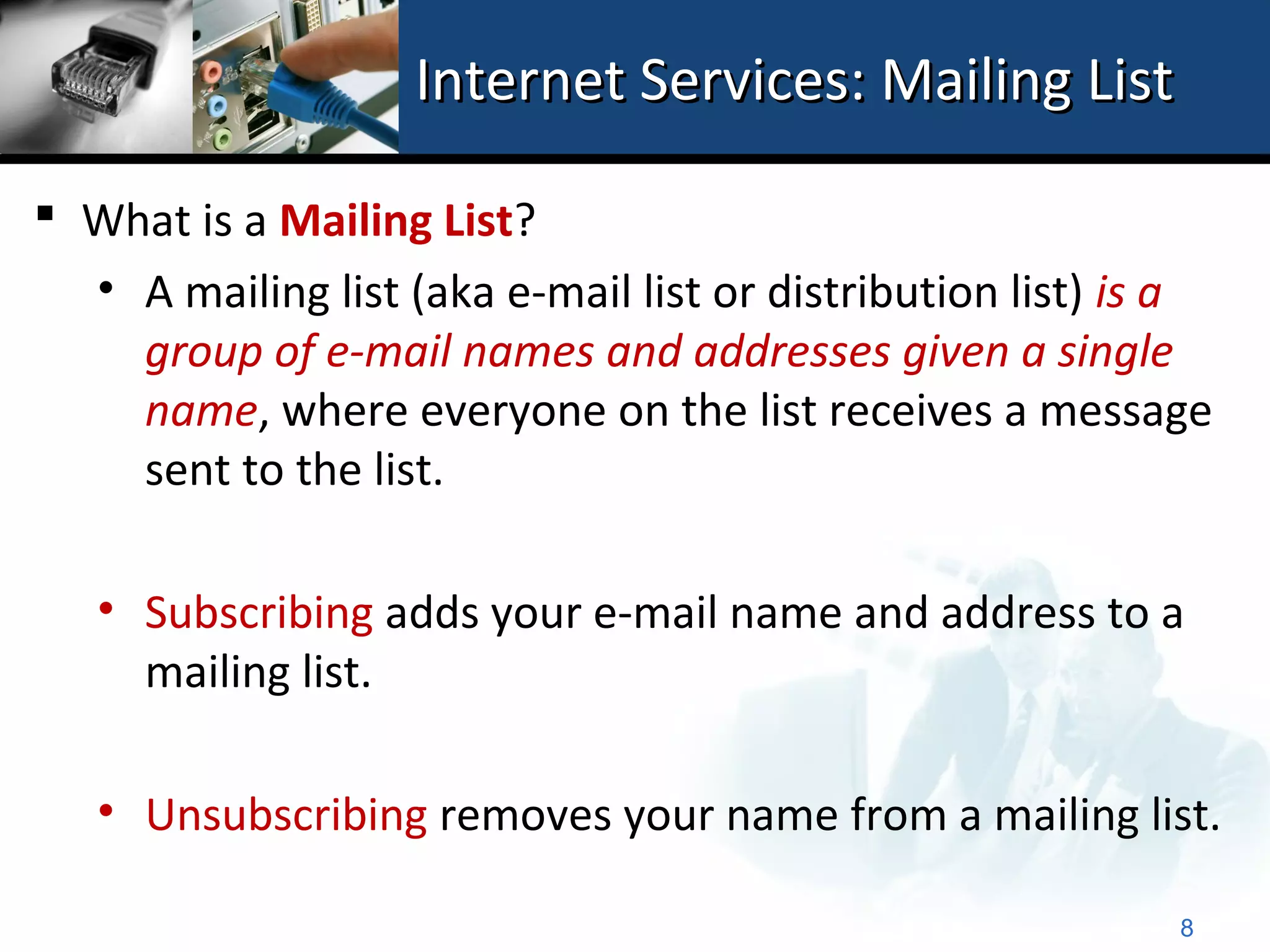 Internet Services: Mailing List

 What is a Mailing List?
  • A mailing list (aka e-mail list or distribution list) is a
    group of e-mail names and addresses given a single
    name, where everyone on the list receives a message
    sent to the list.

   • Subscribing adds your e-mail name and address to a
     mailing list.

   • Unsubscribing removes your name from a mailing list.

                                                            8
 