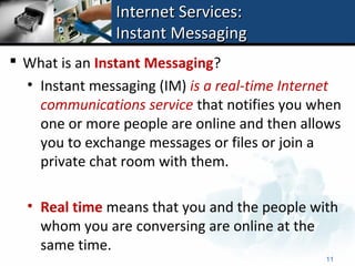 Internet Services:
                Instant Messaging
 What is an Instant Messaging?
  • Instant messaging (IM) is a real-time Internet
    communications service that notifies you when
    one or more people are online and then allows
    you to exchange messages or files or join a
    private chat room with them.

  • Real time means that you and the people with
    whom you are conversing are online at the
    same time.
                                               11
 