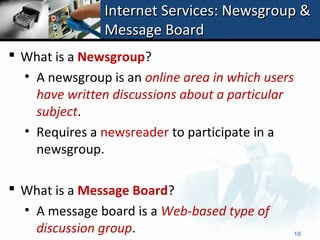 Internet Services: Newsgroup &
                Message Board
 What is a Newsgroup?
  • A newsgroup is an online area in which users
    have written discussions about a particular
    subject.
  • Requires a newsreader to participate in a
    newsgroup.

 What is a Message Board?
  • A message board is a Web-based type of
    discussion group.                              18
 