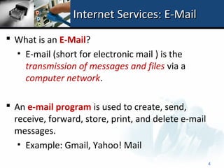 Internet Services: E-Mail
 What is an E-Mail?
  • E-mail (short for electronic mail ) is the
    transmission of messages and files via a
    computer network.

 An e-mail program is used to create, send,
  receive, forward, store, print, and delete e-mail
  messages.
   • Example: Gmail, Yahoo! Mail
                                                      4
 