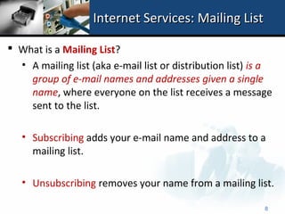 Internet Services: Mailing List

 What is a Mailing List?
  • A mailing list (aka e-mail list or distribution list) is a
    group of e-mail names and addresses given a single
    name, where everyone on the list receives a message
    sent to the list.

   • Subscribing adds your e-mail name and address to a
     mailing list.

   • Unsubscribing removes your name from a mailing list.

                                                            8
 