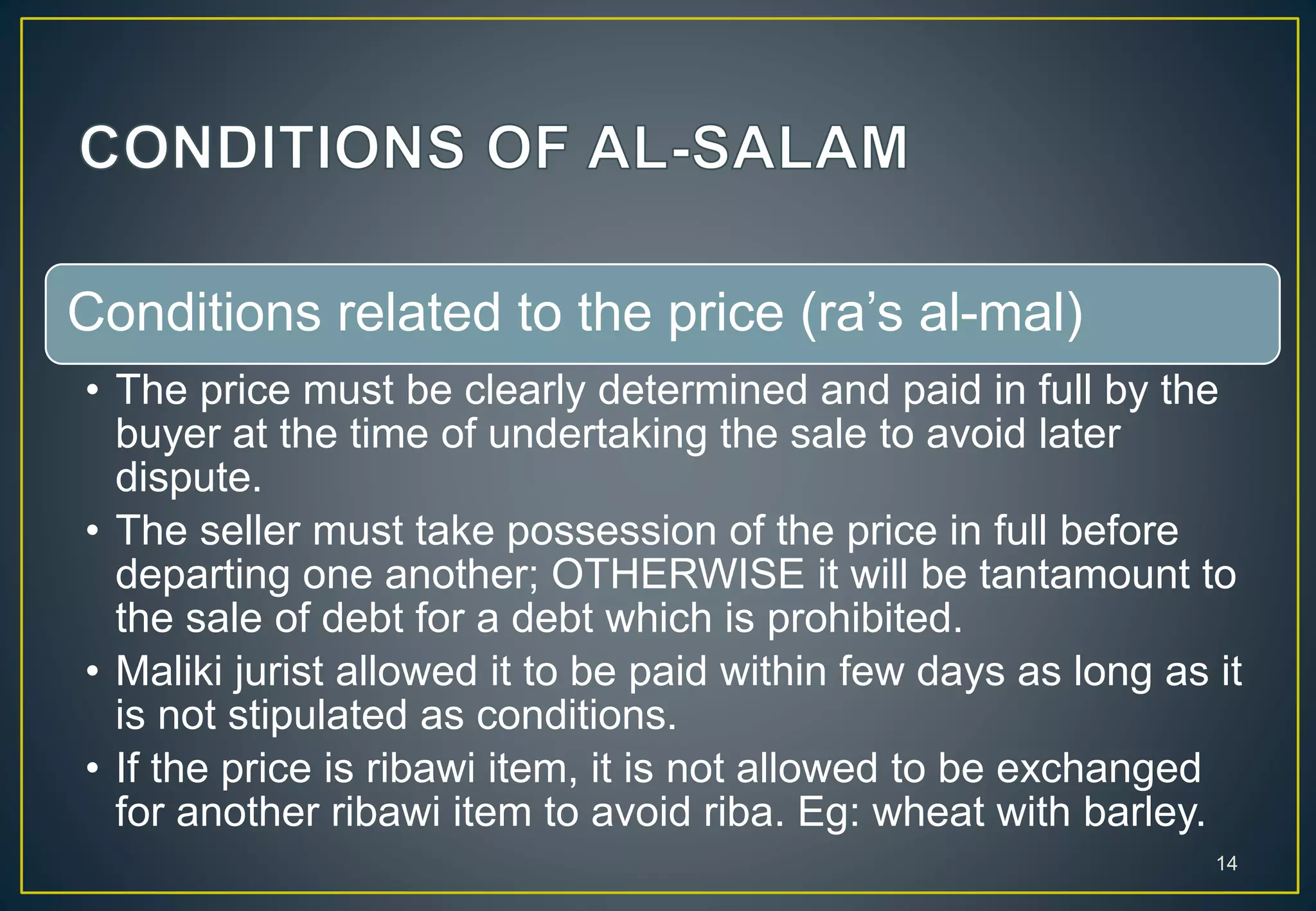 Conditions related to the price (ra’s al-mal)
• The price must be clearly determined and paid in full by the
buyer at the time of undertaking the sale to avoid later
dispute.
• The seller must take possession of the price in full before
departing one another; OTHERWISE it will be tantamount to
the sale of debt for a debt which is prohibited.
• Maliki jurist allowed it to be paid within few days as long as it
is not stipulated as conditions.
• If the price is ribawi item, it is not allowed to be exchanged
for another ribawi item to avoid riba. Eg: wheat with barley.
14
 