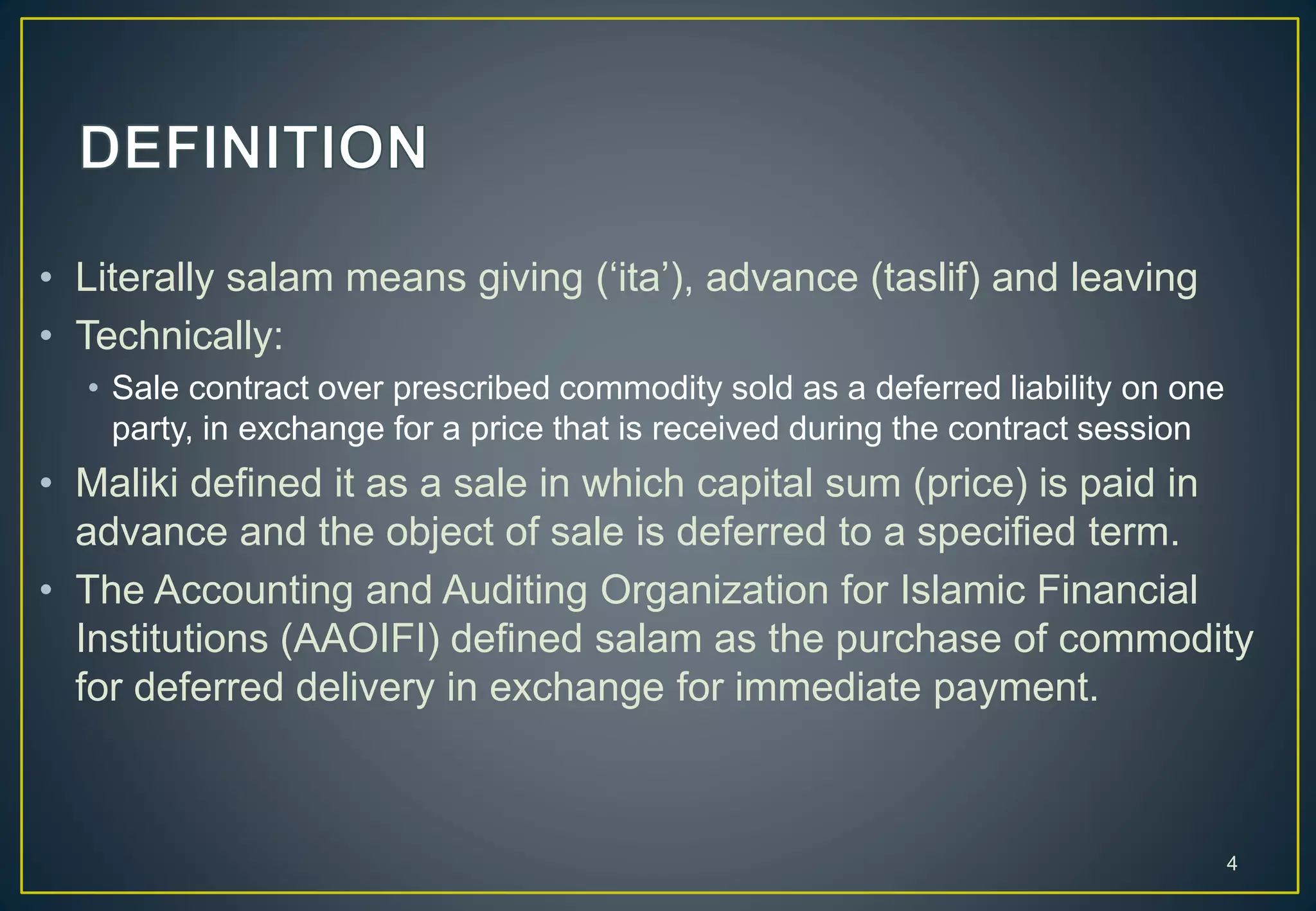 • Literally salam means giving (‘ita’), advance (taslif) and leaving
• Technically:
• Sale contract over prescribed commodity sold as a deferred liability on one
party, in exchange for a price that is received during the contract session
• Maliki defined it as a sale in which capital sum (price) is paid in
advance and the object of sale is deferred to a specified term.
• The Accounting and Auditing Organization for Islamic Financial
Institutions (AAOIFI) defined salam as the purchase of commodity
for deferred delivery in exchange for immediate payment.
4
 