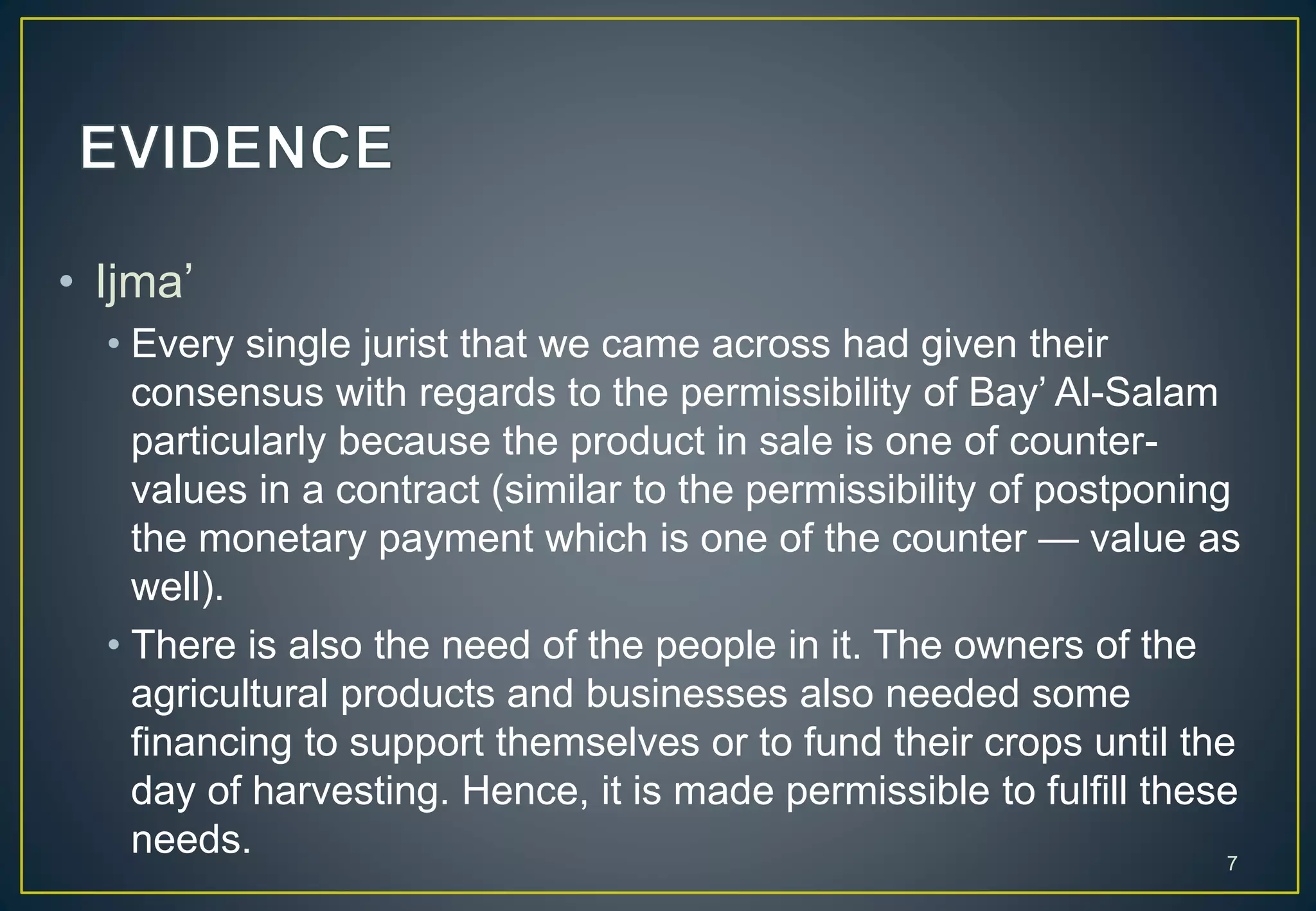 • Ijma’
• Every single jurist that we came across had given their
consensus with regards to the permissibility of Bay’ Al-Salam
particularly because the product in sale is one of counter-
values in a contract (similar to the permissibility of postponing
the monetary payment which is one of the counter — value as
well).
• There is also the need of the people in it. The owners of the
agricultural products and businesses also needed some
financing to support themselves or to fund their crops until the
day of harvesting. Hence, it is made permissible to fulfill these
needs. 7
 