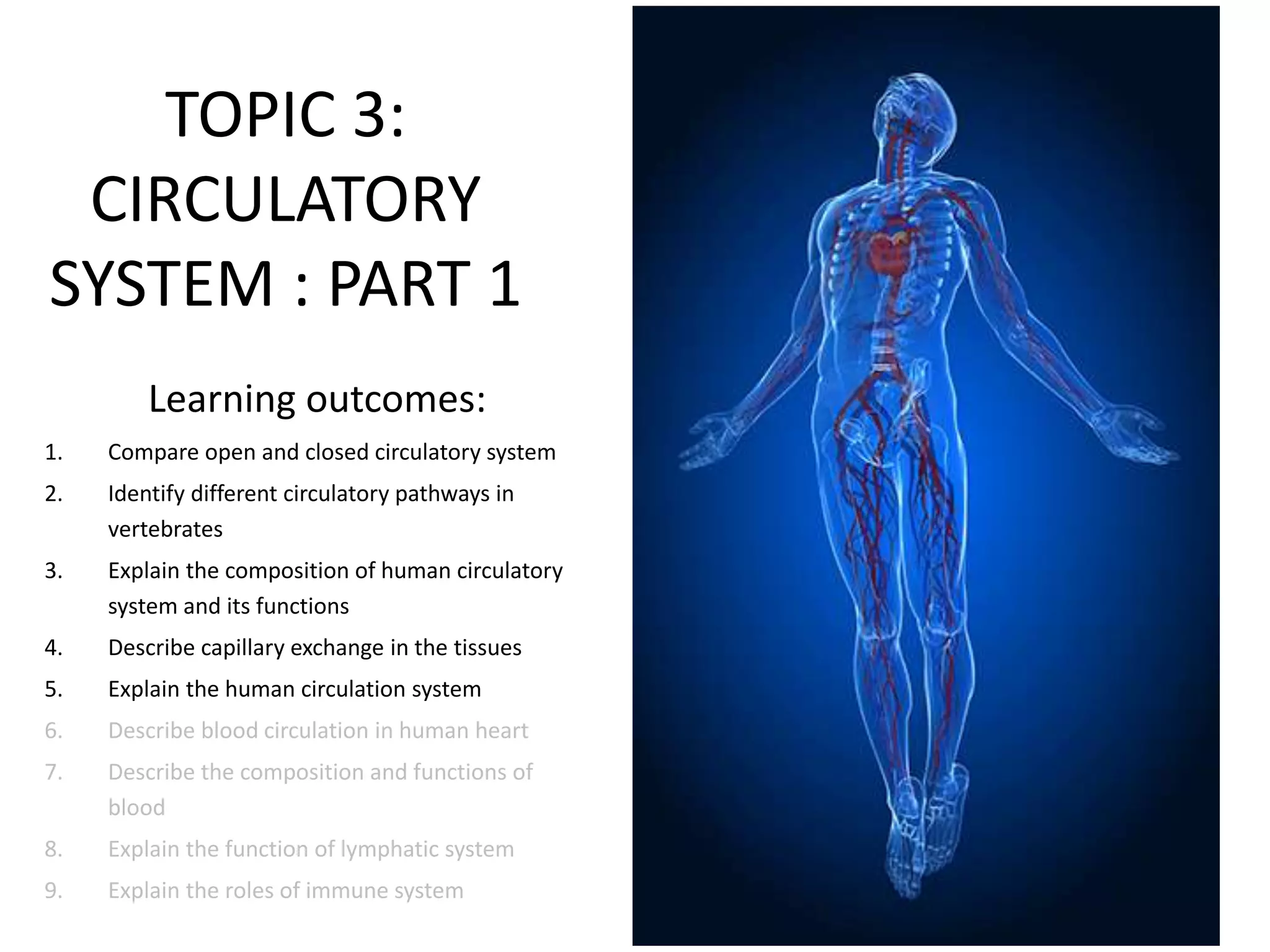 TOPIC 3:
CIRCULATORY
SYSTEM : PART 1
Learning outcomes:
1. Compare open and closed circulatory system
2. Identify different circulatory pathways in
vertebrates
3. Explain the composition of human circulatory
system and its functions
4. Describe capillary exchange in the tissues
5. Explain the human circulation system
6. Describe blood circulation in human heart
7. Describe the composition and functions of
blood
8. Explain the function of lymphatic system
9. Explain the roles of immune system
 