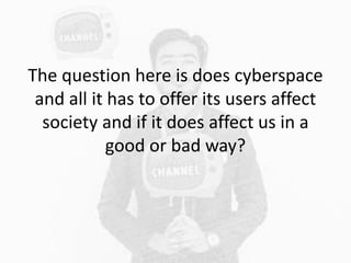 The question here is does cyberspace
and all it has to offer its users affect
society and if it does affect us in a
good o...