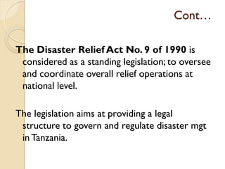 Cont…
The Disaster Relief Act No. 9 of 1990 is
considered as a standing legislation; to oversee
and coordinate overall relief operations at
national level.
The legislation aims at providing a legal
structure to govern and regulate disaster mgt
inTanzania.
 