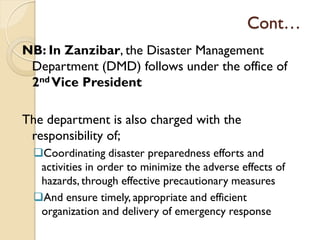 Cont…
NB: In Zanzibar, the Disaster Management
Department (DMD) follows under the office of
2nd Vice President
The department is also charged with the
responsibility of;
Coordinating disaster preparedness efforts and
activities in order to minimize the adverse effects of
hazards, through effective precautionary measures
And ensure timely, appropriate and efficient
organization and delivery of emergency response
 