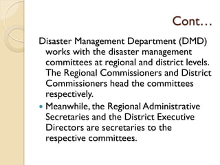 Cont…
Disaster Management Department (DMD)
works with the disaster management
committees at regional and district levels.
The Regional Commissioners and District
Commissioners head the committees
respectively.
 Meanwhile, the Regional Administrative
Secretaries and the District Executive
Directors are secretaries to the
respective committees.
 