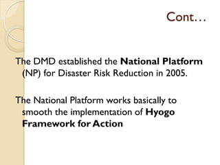 Cont…
The DMD established the National Platform
(NP) for Disaster Risk Reduction in 2005.
The National Platform works basically to
smooth the implementation of Hyogo
Framework for Action
 