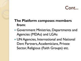 Cont...
The Platform composes members
from:
 Government Ministries, Departments and
Agencies (MDAs) and LGAs
 UN Agencies, International and National
Devt Partners,Academicians, Private
Sector, Religious (Faith Groups) etc.
 