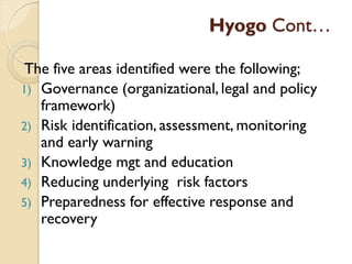 Hyogo Cont…
The five areas identified were the following;
1) Governance (organizational, legal and policy
framework)
2) Risk identification, assessment, monitoring
and early warning
3) Knowledge mgt and education
4) Reducing underlying risk factors
5) Preparedness for effective response and
recovery
 