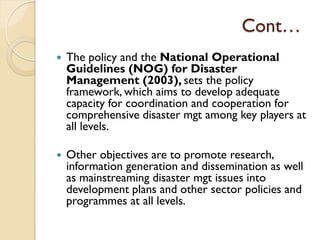 Cont…
 The policy and the National Operational
Guidelines (NOG) for Disaster
Management (2003), sets the policy
framework, which aims to develop adequate
capacity for coordination and cooperation for
comprehensive disaster mgt among key players at
all levels.
 Other objectives are to promote research,
information generation and dissemination as well
as mainstreaming disaster mgt issues into
development plans and other sector policies and
programmes at all levels.
 