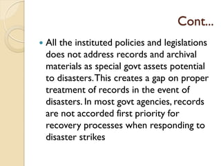 Cont...
 All the instituted policies and legislations
does not address records and archival
materials as special govt assets potential
to disasters.This creates a gap on proper
treatment of records in the event of
disasters. In most govt agencies, records
are not accorded first priority for
recovery processes when responding to
disaster strikes
 