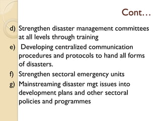Cont…
d) Strengthen disaster management committees
at all levels through training
e) Developing centralized communication
procedures and protocols to hand all forms
of disasters.
f) Strengthen sectoral emergency units
g) Mainstreaming disaster mgt issues into
development plans and other sectoral
policies and programmes
 
