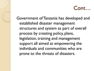 Cont…
Government of Tanzania has developed and
established disaster management
structures and system as part of overall
process by creating policy, plans,
legislation, training and management
support all aimed at empowering the
individuals and communities who are
prone to the threats of disasters.
 