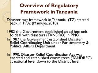 Overview of Regulatory
Framework inTanzania
Disaster mgt framework in Tanzania (TZ) started
back in 1982 (Mamuya, 2010)
1982 the Government established an ad hoc unit
to deal with disasters (TANDRO) in PMO
In 1987 the Government established Disaster
Relief Coordinating Unit under Parliamentary &
Political Affairs Department
In 1990, Disaster Relief Coordination Act was
enacted and established committees (TANDREC)
at national level down to the District level
 