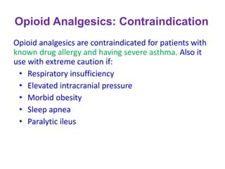Opioid Analgesics: Contraindication
Opioid analgesics are contraindicated for patients with
known drug allergy and having severe asthma. Also it
use with extreme caution if:
• Respiratory insufficiency
• Elevated intracranial pressure
• Morbid obesity
• Sleep apnea
• Paralytic ileus
 