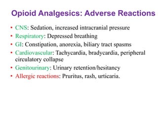 Opioid Analgesics: Adverse Reactions
• CNS: Sedation, increased intracranial pressure
• Respiratory: Depressed breathing
• GI: Constipation, anorexia, biliary tract spasms
• Cardiovascular: Tachycardia, bradycardia, peripheral
circulatory collapse
• Genitourinary: Urinary retention/hesitancy
• Allergic reactions: Pruritus, rash, urticaria.
 