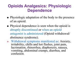 Opioids Analgesics: Physiologic
Dependence
 Physiologic adaptation of the body to the presence
of an opioid.
 Physical dependence is seen when the opioid is
abruptly discontinued or when an opioid
antagonist is administered (Opioid withdrawal/
abstinence syndrome).
❖ Withdrawal symptoms manifested as: Anxiety,
irritability, chills and hot flashes, joint pain,
lacrimation, rhinorrhea, diaphoresis, nausea,
vomiting, abdominal cramps, diarrhea, and
confusion.
 