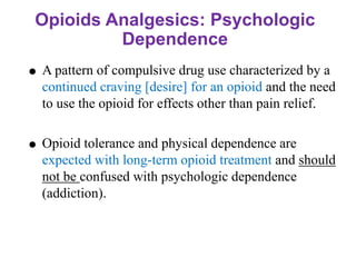 Opioids Analgesics: Psychologic
Dependence
 A pattern of compulsive drug use characterized by a
continued craving [desire] for an opioid and the need
to use the opioid for effects other than pain relief.
 Opioid tolerance and physical dependence are
expected with long-term opioid treatment and should
not be confused with psychologic dependence
(addiction).
 