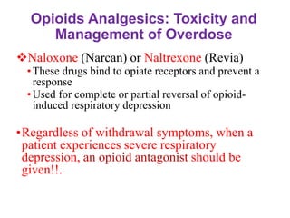 Opioids Analgesics: Toxicity and
Management of Overdose
❖Naloxone (Narcan) or Naltrexone (Revia)
•These drugs bind to opiate receptors and prevent a
response
•Used for complete or partial reversal of opioid-
induced respiratory depression
•Regardless of withdrawal symptoms, when a
patient experiences severe respiratory
depression, an opioid antagonist should be
given!!.
‫مهم‬
 