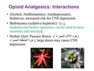Opioid Analgesics: Interactions
• Alcohol; Antihistamines; Antidepressants;
Sedatives; increased risk for CNS depression
• Barbiturates (sedative-hypnotic) : (e.g.
methohexital before operation, can be used to treat
insomnia and anxiety).
• Herbal Alert: Passion flower ‫أو‬ ‫الحمراء‬ ‫اآلالم‬ ‫زهرة‬
‫العاطفة‬ ‫زهرة‬
‫الحمراء‬ ; large doses may cause CNS
depression.
 