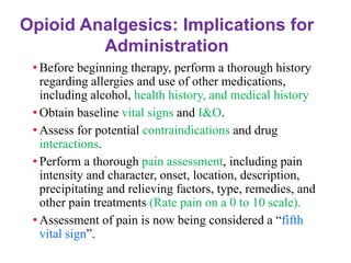 • Before beginning therapy, perform a thorough history
regarding allergies and use of other medications,
including alcohol, health history, and medical history.
• Obtain baseline vital signs and I&O.
• Assess for potential contraindications and drug
interactions.
• Perform a thorough pain assessment, including pain
intensity and character, onset, location, description,
precipitating and relieving factors, type, remedies, and
other pain treatments (Rate pain on a 0 to 10 scale).
• Assessment of pain is now being considered a “fifth
vital sign”.
Opioid Analgesics: Implications for
Administration
 
