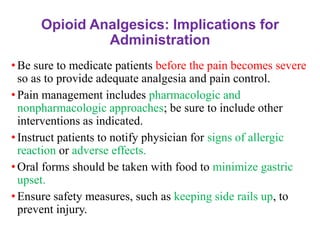 Opioid Analgesics: Implications for
Administration
• Be sure to medicate patients before the pain becomes severe
so as to provide adequate analgesia and pain control.
• Pain management includes pharmacologic and
nonpharmacologic approaches; be sure to include other
interventions as indicated.
• Instruct patients to notify physician for signs of allergic
reaction or adverse effects.
• Oral forms should be taken with food to minimize gastric
upset.
• Ensure safety measures, such as keeping side rails up, to
prevent injury.
 